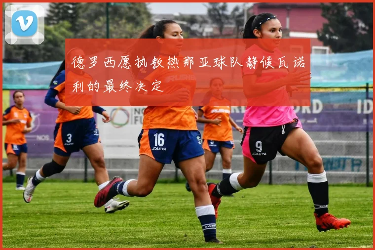 德罗西愿执教热那亚球队静候瓦诺利的最终决定