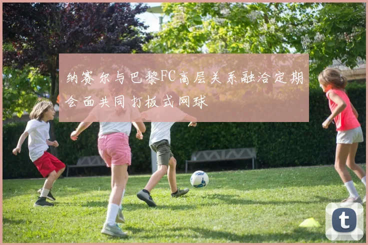 纳赛尔与巴黎FC高层关系融洽定期会面共同打板式网球