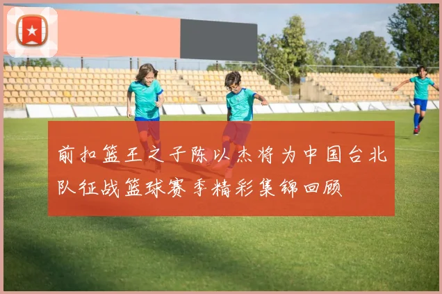 前扣篮王之子陈以杰将为中国台北队征战篮球赛季精彩集锦回顾