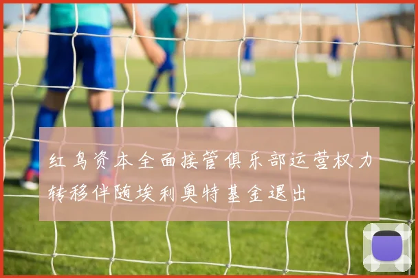红鸟资本全面接管俱乐部运营权力转移伴随埃利奥特基金退出