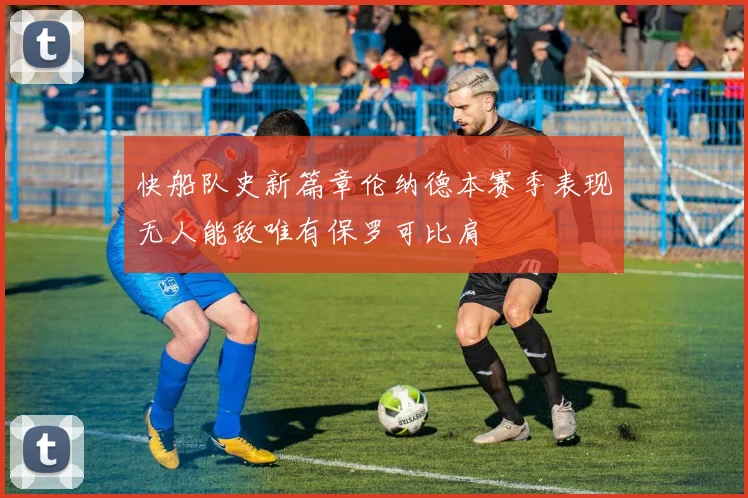快船队史新篇章伦纳德本赛季表现无人能敌唯有保罗可比肩