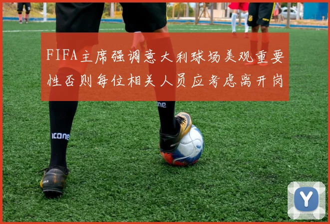FIFA主席强调意大利球场美观重要性否则每位相关人员应考虑离开岗位