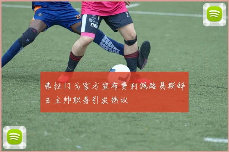 弗拉门戈官方宣布费利佩路易斯辞去主帅职务引发热议