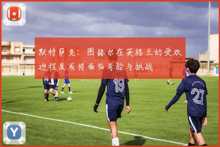 默特萨克：图赫尔在英格兰的受欢迎程度或将面临考验与挑战