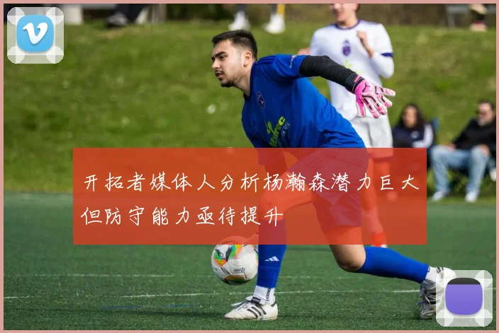 开拓者媒体人分析杨瀚森潜力巨大但防守能力亟待提升