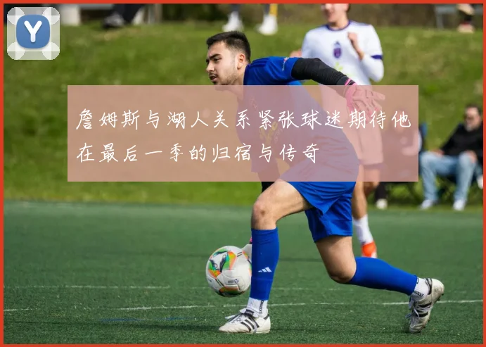 詹姆斯与湖人关系紧张球迷期待他在最后一季的归宿与传奇