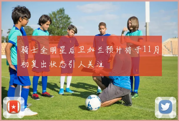 骑士全明星后卫加兰预计将于11月初复出状态引人关注